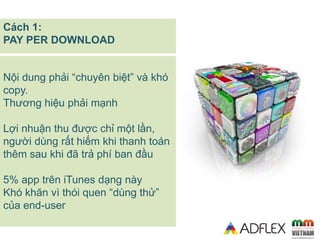 Nội dung phải “chuyên biệt” và khó
copy.
Thương hiệu phải mạnh
Lợi nhuận thu được chỉ một lần,
người dùng rất hiếm khi thanh toán
thêm sau khi đã trả phí ban đầu
5% app trên iTunes dạng này
Khó khăn vì thói quen “dùng thử”
của end-user
Cách 1:
PAY PER DOWNLOAD
 