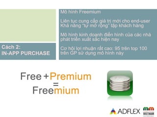 Mô hình Freemium
Liên tục cung cấp giá trị mới cho end-user
Khả năng “tự mở rộng” tập khách hàng
Mô hình kinh doanh điển hình của các nhà
phát triển xuất sắc hiện nay
Cơ hội lợi nhuận rất cao: 95 trên top 100
trên GP sử dụng mô hình này
Cách 2:
IN-APP PURCHASE
 