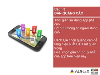 Thời gian sử dụng app phải
cao
Sở hữu thông tin người dùng
cuối
Cách lựa chọn quảng cáo để
tăng hiệu suất CTR rất quan
trọng
Lựa chọn gần như duy nhất
của app free hiện nay
Cách 3:
BÁN QUẢNG CÁO
 