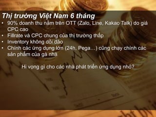 Thị trường Việt Nam 6 tháng
• 90% doanh thu nằm trên OTT (Zalo, Line, Kakao Talk) do giá
CPC cao
• Fillrate và CPC chung của thị trường thấp
• Inventory không dồi dào
• Chính các ứng dụng lớn (24h, Pega…) cũng chạy chính các
sản phẩm của gà nhà
Hi vọng gì cho các nhà phát triển ứng dụng nhỏ?
 