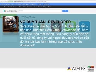 VÕ DUY TUẤN -DEVELOPER
“Nói chung là làm App ở VN rất là chua để kiếm
tiền nhé, bác thử kiếm 2 triệu download để kiếm
vài chục triệu một tháng, liệu công ty của bác có
nuôi nổi cả công ty vài người dev app với số tiền
đó, trừ khi bác làm những app cả chục triệu
download”
 