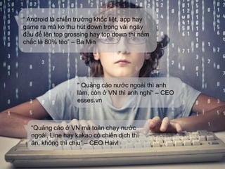 “ Android là chiến trường khốc liệt, app hay
game ra mà ko thu hút down trong vài ngày
đầu để lên top grossing hay top down thì nắm
chắc là 80% tèo” – Ba Min
" Quảng cáo nước ngoài thì anh
làm, còn ở VN thì anh nghỉ“ – CEO
esses.vn
“Quảng cáo ở VN mà toàn chạy nước
ngoài, Line hay kakao có chiến dịch thì
ăn, không thì chịu” – CEO Haivl
 