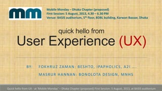 quick hello from
User Experience (UX)
BY: FOKHRUZ ZAMAN: BESHTO, IPAPHOLICS, A2I ….
MASRUR HANNAN: BONOLOTA DESIGN, MNHS
Mobile Monday – Dhaka Chapter (proposed)
First Session: 5 August, 2013, 4.30 – 6.30 PM
Venue: BASIS auditorium, 5th floor, BDBL building, Karwan Bazaar, Dhaka
Quick hello from UX - at ‘Mobile Monday’ – Dhaka Chapter (proposed) First Session: 5 August, 2013, at BASIS auditorium
 