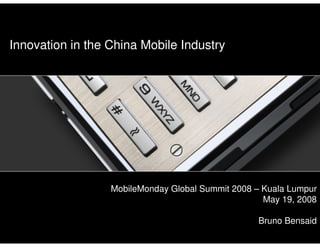 Innovation in the China Mobile Industry




                                                 MobileMonday Global Summit 2008 – Kuala Lumpur
                                                                                   May 19, 2008

                                                                                 Bruno Bensaid
MobileMonday Global Summit 2008 – Kuala Lumpur – May 19, 2008   1                       Bruno Bensaid
                                                                                                   1
