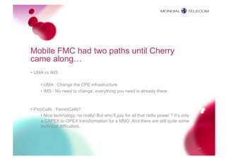 Mobile FMC had two paths until Cherry
came along…
• UMA vs IMS

     • UMA : Change the CPE infrastructure
     • IMS : No need to change, everything you need is already there



• PicoCells , FemtoCells?
     • Nice technology, no really! But who’ll pay for all that radio power ? It’s only
     a CAPEX to OPEX transformation for a MNO. And there are still quite some
     technical difficulties.



                                                                                         10
 