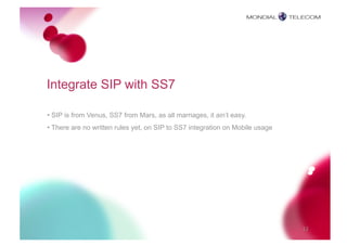 Integrate SIP with SS7

• SIP is from Venus, SS7 from Mars, as all marriages, it ain’t easy.
• There are no written rules yet, on SIP to SS7 integration on Mobile usage




                                                                              12
 