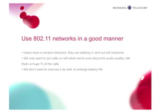 Use 802.11 networks in a good manner

• Users have a random behavior, they are walking in and out wifi networks
• We only want to put calls on wifi when we’re sure about the audio quality, still
that’s a huge % of the calls
• We don’t want to overuse it as well, to enlarge battery life




                                                                                     13
 