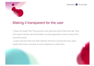 Making it transparent for the user

• Users are stupid? No! They just don’t care about the cost of their next call. They
don’t want to bother with technicalities, but they appreciate a lower invoice at the
end of the month.
• Lower cost and a few nice extra features are key to convince the user, good
quality all the time, and ease of use is imperative to retain them.




                                                                                       14
 