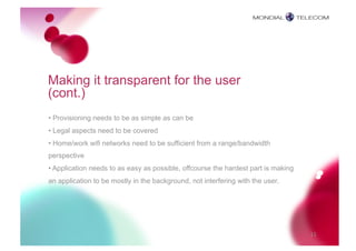 Making it transparent for the user
(cont.)
• Provisioning needs to be as simple as can be
• Legal aspects need to be covered
• Home/work wifi networks need to be sufficient from a range/bandwidth
perspective
• Application needs to as easy as possible, offcourse the hardest part is making
an application to be mostly in the background, not interfering with the user.




                                                                                   15
 