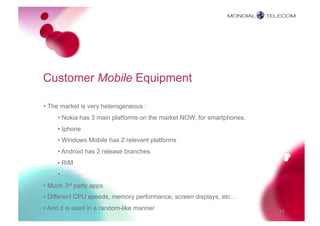 Customer Mobile Equipment

• The market is very heterogeneous :
     • Nokia has 3 main platforms on the market NOW, for smartphones.
     • Iphone
     • Windows Mobile has 2 relevant platforms
     • Android has 2 release branches
     • RIM
     • …
• Much 3rd party apps
• Different CPU speeds, memory performance, screen displays, etc…
• And it is used in a random-like manner                                16
 