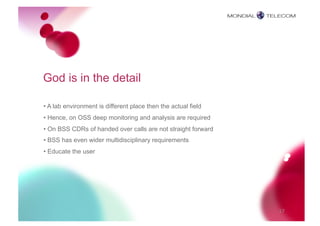 God is in the detail

• A lab environment is different place then the actual field
• Hence, on OSS deep monitoring and analysis are required
• On BSS CDRs of handed over calls are not straight forward
• BSS has even wider multidisciplinary requirements
• Educate the user




                                                               17
 