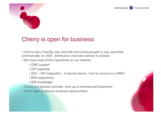 Cherry is open for business
• Cherry had a friendly user test with tech loving people in July, launched
commercially on 26/8 , distribution channels opened in october
• We have most of the ingredients on our shelves:
     • CME support
     • SIP expertise
     • SS7 – SIP integration , in layman terms , how to connect to a MNO
     • BSS experience
     • Wifi knowledge
• Cherry is a solution provider, next up is International Expansion
• We’re open to discuss business opportunities



                                                                              18
 