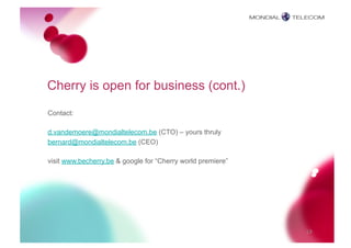 Cherry is open for business (cont.)
Contact:

d.vandemoere@mondialtelecom.be (CTO) – yours thruly
bernard@mondialtelecom.be (CEO)

visit www.becherry.be & google for “Cherry world premiere”




                                                             19
 