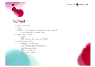 Content
 • Short on Cherry
 • Trends
 • MVNO’s – the classic model (sales, sales, sales)
      • The challenge – Differentiate
 • Using IP on GSMs
      • UMA
      • IMS (Getting the V out of MVNO)
 • The success matrix
      • Integrate SIP with SS7
      • Use correctly 802.11 networks
      • User transparency
      • CME – challenge
      • God is the Detail




                                                      2
 