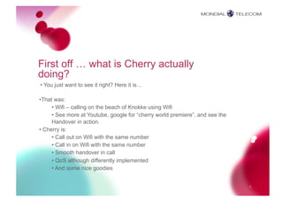 First off … what is Cherry actually
doing?
• You just want to see it right? Here it is…

•  hat was:
 T
      • Wifi – calling on the beach of Knokke using Wifi
      • See more at Youtube, google for “cherry world premiere”, and see the
      Handover in action.
• Cherry is:
      • Call out on Wifi with the same number
      • Call in on Wifi with the same number
      • Smooth handover in call
      • QoS although differently implemented
      • And some nice goodies


                                                                               4
 