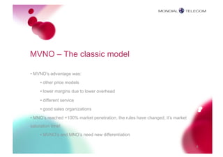 MVNO – The classic model

• MVNO’s advantage was:
     • other price models

     • lower margins due to lower overhead

     • different service

     • good sales organizations
• MNO’s reached +100% market penetration, the rules have changed, it’s market
saturation time!
     • MVNO’s and MNO’s need new differentiation

                                                                                8
 