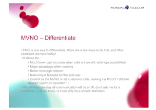 MVNO – Differentiate
• FMC is one way to differentiate, there are a few ways to do that, and other
examples are here today!
• It allows for :
       • Much lower cost structure when calls are on wifi, arbitrage possibilities!
       • Major advantage when roaming
       • Better coverage indoors!
       • New/unique features for the end user
       • Control by the MVNO on its customers calls, making it a MSSO ? (Mobile
       Shared Spectrum Operator? )
• We all know one day all communication will be on IP, don’t ask me for a
timeframe ;), all we know, is it can only be a smooth transition.


                                                                                      9
 