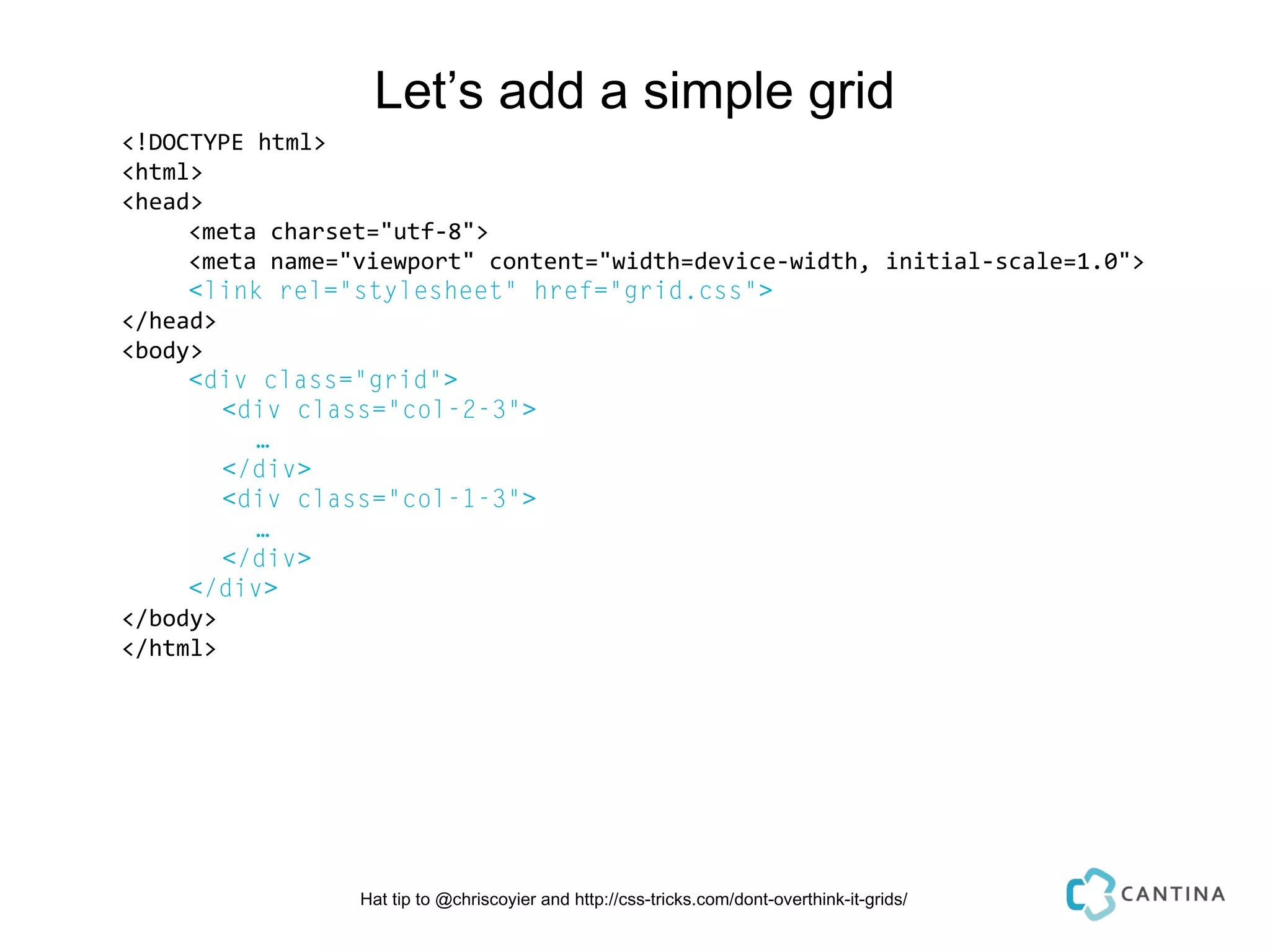 Let’s add a simple grid
<!DOCTYPE html>
<html>
<head>
     <meta charset="utf-8">
     <meta name="viewport" content="width=device-width, initial-scale=1.0">
     <link rel="stylesheet" href="grid.css">
</head>
<body>
     <div class="grid">
        <div class="col-2-3">
          …
        </div>
        <div class="col-1-3">
          …
        </div>
     </div>
</body>
</html>




                 Hat tip to @chriscoyier and http://css-tricks.com/dont-overthink-it-grids/
 