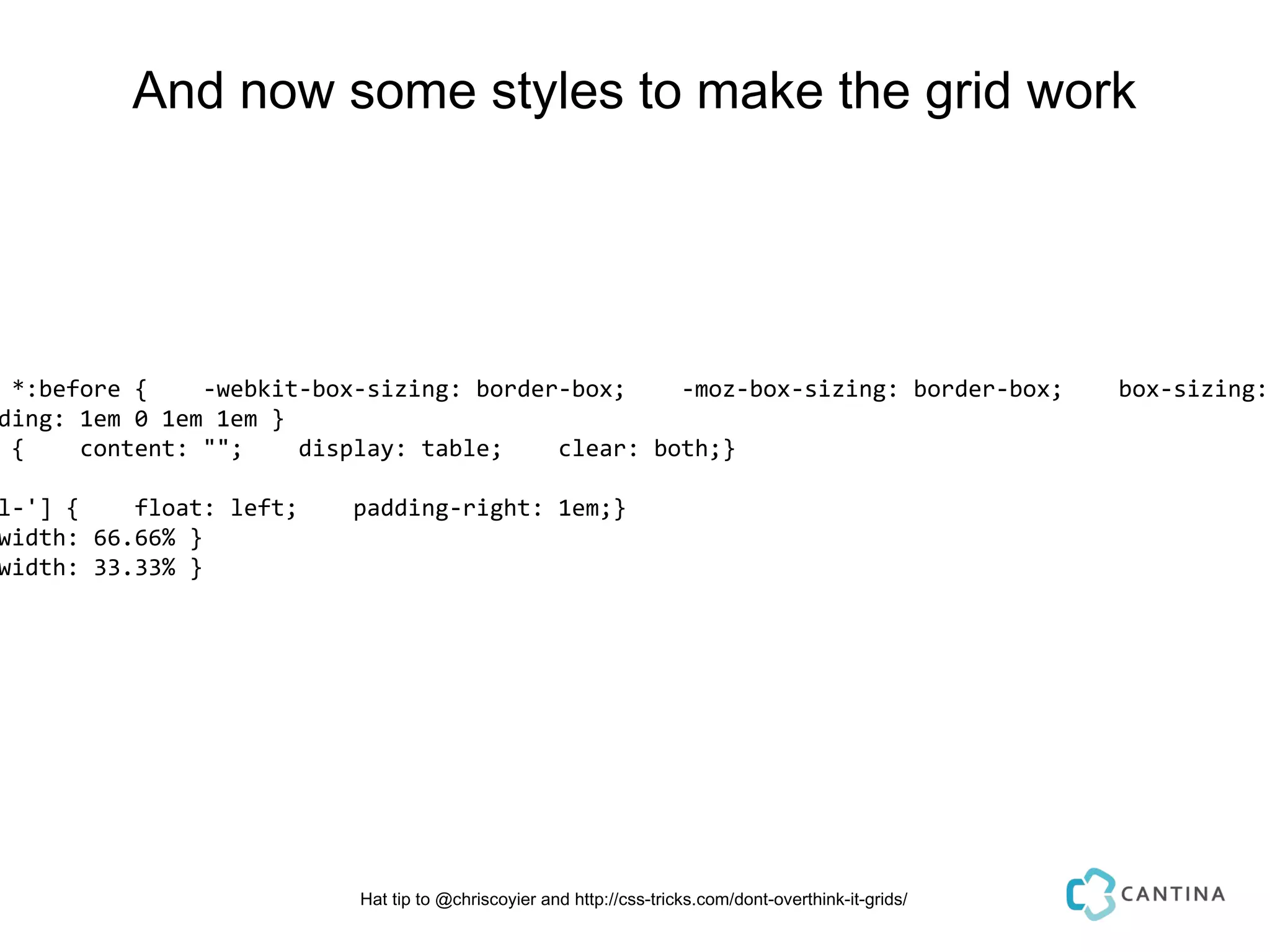And now some styles to make the grid work




 *:before {    -webkit-box-sizing: border-box;    -moz-box-sizing: border-box;                         box-sizing:
ding: 1em 0 1em 1em }
 {    content: "";    display: table;    clear: both;}

l-'] {    float: left;    padding-right: 1em;}
width: 66.66% }
width: 33.33% }




                          Hat tip to @chriscoyier and http://css-tricks.com/dont-overthink-it-grids/
 