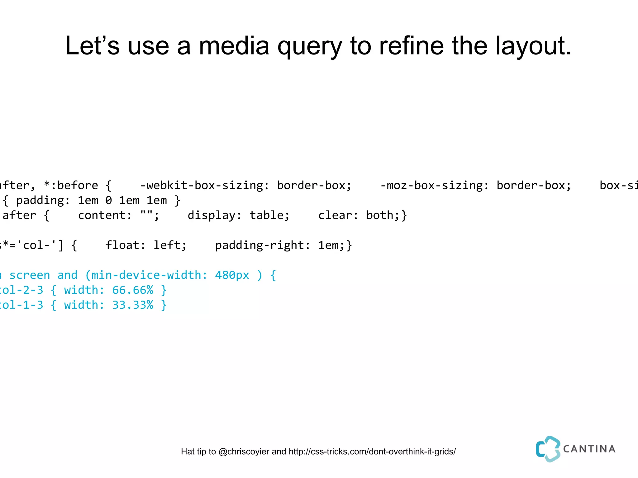 Let’s use a media query to refine the layout.




after, *:before {    -webkit-box-sizing: border-box;    -moz-box-sizing: border-box;                    box-si
 { padding: 1em 0 1em 1em }
:after {    content: "";    display: table;    clear: both;}

s*='col-'] {    float: left;        padding-right: 1em;}

a screen and (min-device-width: 480px ) {
col-2-3 { width: 66.66% }
col-1-3 { width: 33.33% }




                           Hat tip to @chriscoyier and http://css-tricks.com/dont-overthink-it-grids/
 