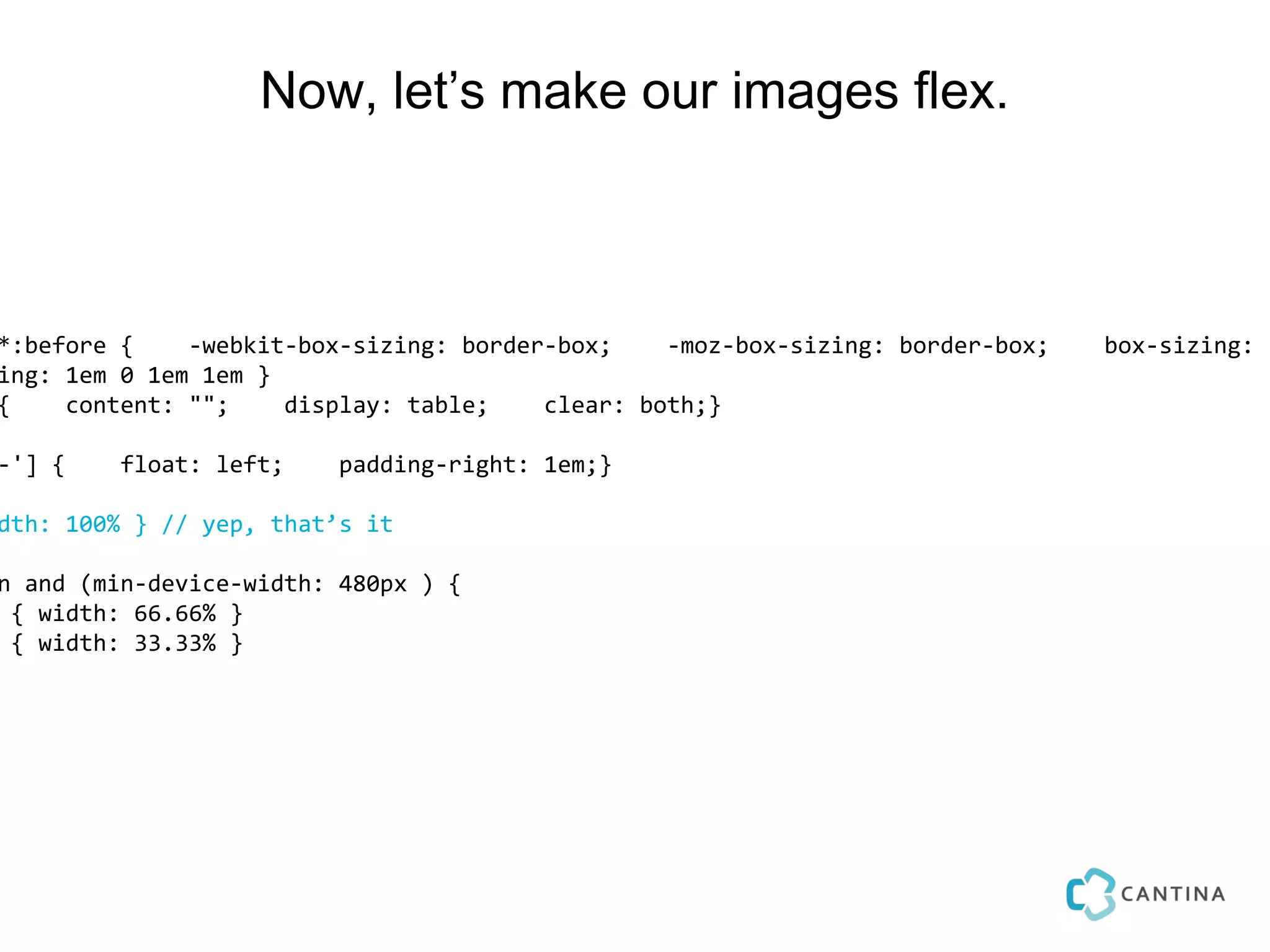 Now, let’s make our images flex.



*:before {    -webkit-box-sizing: border-box;    -moz-box-sizing: border-box;   box-sizing: b
ing: 1em 0 1em 1em }
{    content: "";    display: table;    clear: both;}

-'] {    float: left;    padding-right: 1em;}

dth: 100% } // yep, that’s it

n and (min-device-width: 480px ) {
 { width: 66.66% }
 { width: 33.33% }
 