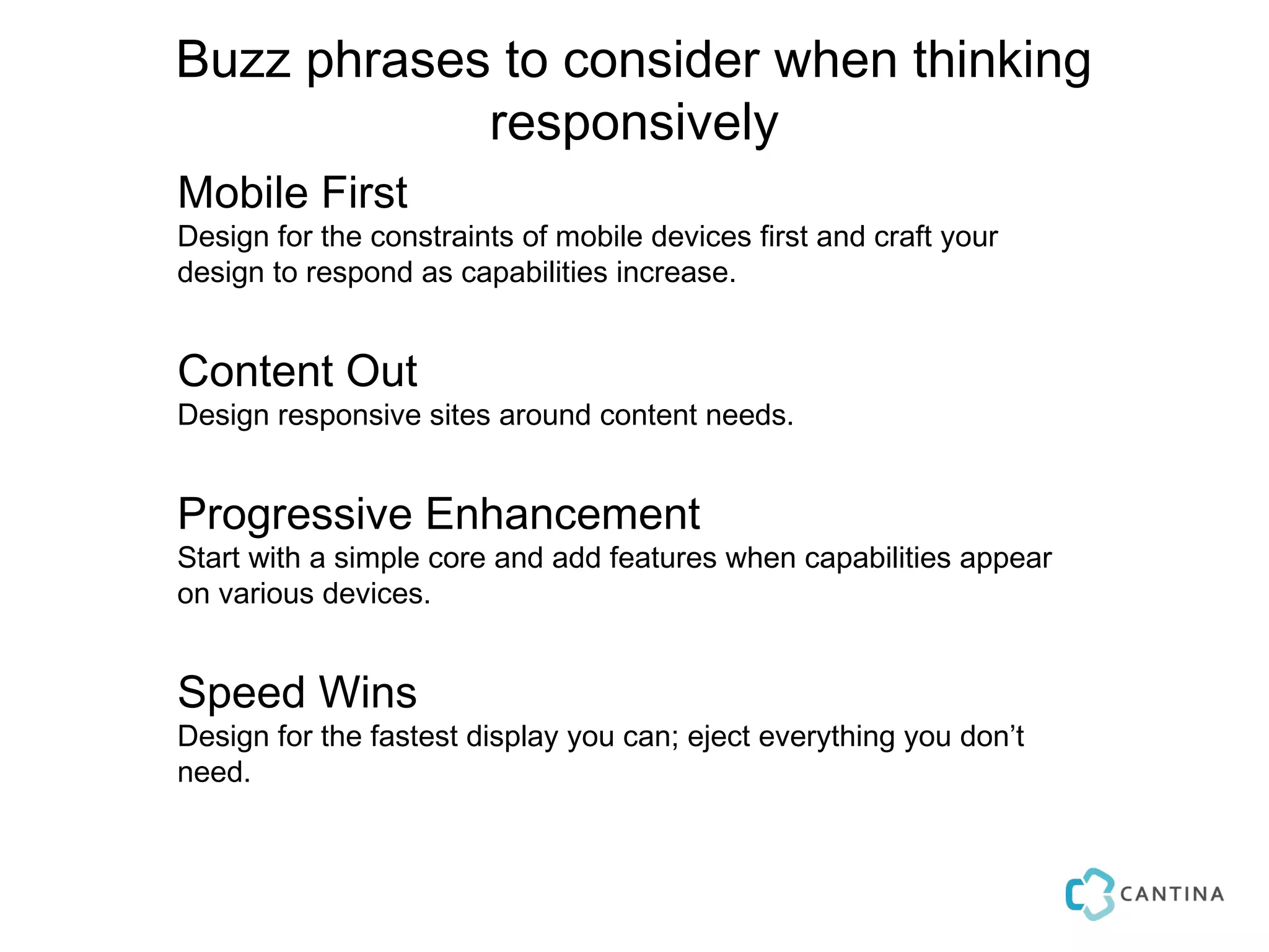 Buzz phrases to consider when thinking
            responsively
Mobile First
Design for the constraints of mobile devices first and craft your
design to respond as capabilities increase.


Content Out
Design responsive sites around content needs.


Progressive Enhancement
Start with a simple core and add features when capabilities appear
on various devices.


Speed Wins
Design for the fastest display you can; eject everything you don’t
need.
 