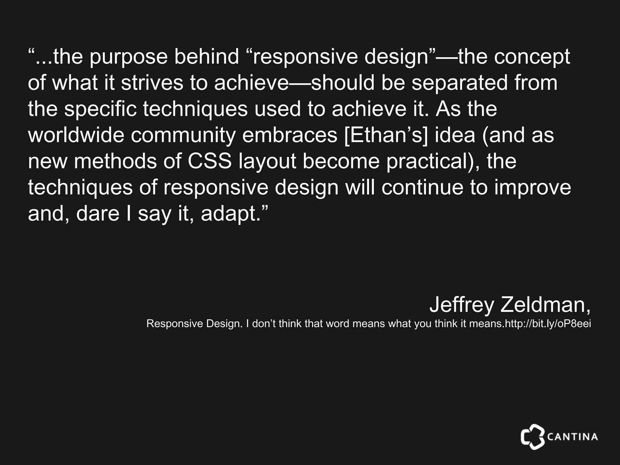 “...the purpose behind “responsive design”—the concept
of what it strives to achieve—should be separated from
the specific techniques used to achieve it. As the
worldwide community embraces [Ethan’s] idea (and as
new methods of CSS layout become practical), the
techniques of responsive design will continue to improve
and, dare I say it, adapt.”



                                                                       Jeffrey Zeldman,
            Responsive Design. I don’t think that word means what you think it means.http://bit.ly/oP8eei
 