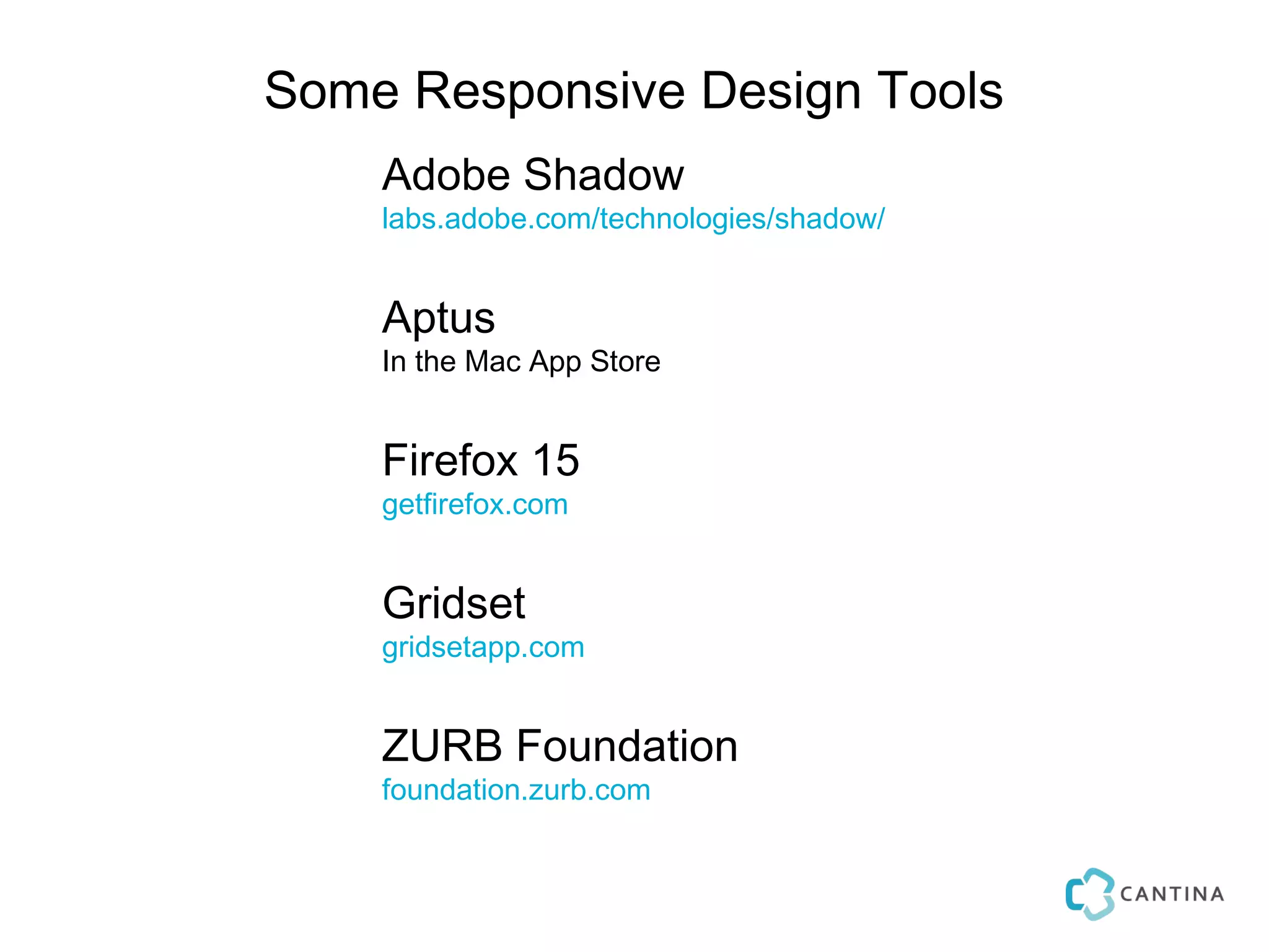 Some Responsive Design Tools
    Adobe Shadow
    labs.adobe.com/technologies/shadow/


    Aptus
    In the Mac App Store


    Firefox 15
    getfirefox.com


    Gridset
    gridsetapp.com


    ZURB Foundation
    foundation.zurb.com
 