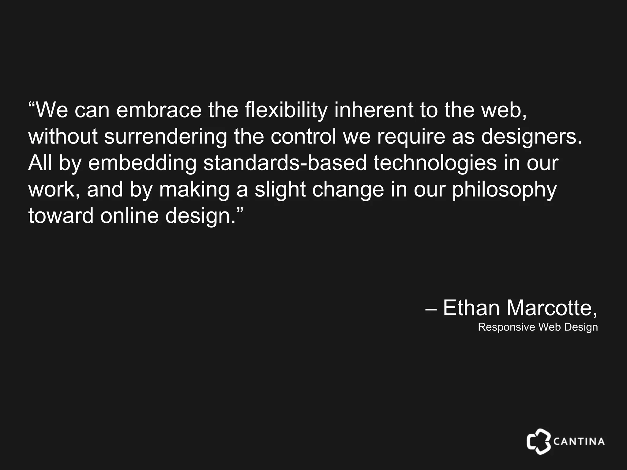 “We can embrace the flexibility inherent to the web,
without surrendering the control we require as designers.
All by embedding standards-based technologies in our
work, and by making a slight change in our philosophy
toward online design.”



                                        – Ethan Marcotte,
                                              Responsive Web Design
 