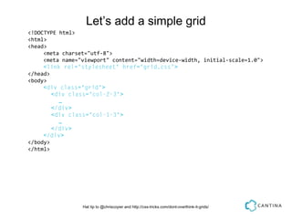 Let’s add a simple grid
<!DOCTYPE html>
<html>
<head>
     <meta charset="utf-8">
     <meta name="viewport" content="width=device-width, initial-scale=1.0">
     <link rel="stylesheet" href="grid.css">
</head>
<body>
     <div class="grid">
        <div class="col-2-3">
          …
        </div>
        <div class="col-1-3">
          …
        </div>
     </div>
</body>
</html>




                 Hat tip to @chriscoyier and http://css-tricks.com/dont-overthink-it-grids/
 