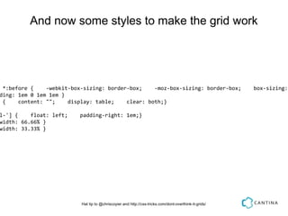 And now some styles to make the grid work




 *:before {    -webkit-box-sizing: border-box;    -moz-box-sizing: border-box;                         box-sizing:
ding: 1em 0 1em 1em }
 {    content: "";    display: table;    clear: both;}

l-'] {    float: left;    padding-right: 1em;}
width: 66.66% }
width: 33.33% }




                          Hat tip to @chriscoyier and http://css-tricks.com/dont-overthink-it-grids/
 