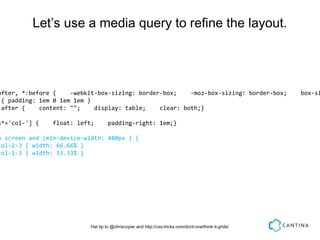 Let’s use a media query to refine the layout.




after, *:before {    -webkit-box-sizing: border-box;    -moz-box-sizing: border-box;                    box-si
 { padding: 1em 0 1em 1em }
:after {    content: "";    display: table;    clear: both;}

s*='col-'] {    float: left;        padding-right: 1em;}

a screen and (min-device-width: 480px ) {
col-2-3 { width: 66.66% }
col-1-3 { width: 33.33% }




                           Hat tip to @chriscoyier and http://css-tricks.com/dont-overthink-it-grids/
 