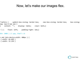 Now, let’s make our images flex.



*:before {    -webkit-box-sizing: border-box;    -moz-box-sizing: border-box;   box-sizing: b
ing: 1em 0 1em 1em }
{    content: "";    display: table;    clear: both;}

-'] {    float: left;    padding-right: 1em;}

dth: 100% } // yep, that’s it

n and (min-device-width: 480px ) {
 { width: 66.66% }
 { width: 33.33% }
 
