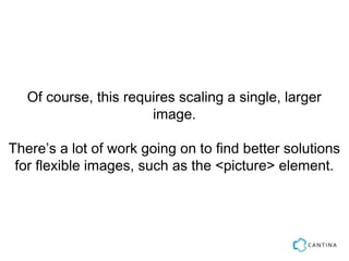 Of course, this requires scaling a single, larger
                       image.

There’s a lot of work going on to find better solutions
 for flexible images, such as the <picture> element.
 