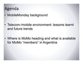 Agenda
• MobileMonday background

• Telecom-/mobile environment: lessons learnt
  and f t
    d future t d
             trends

• Where is MoMo heading and what is available
  for MoMo “members” in Argentina
                          g
 