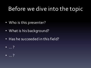 Before we dive into the topic
• Who is this presenter?
• What is his background?
• Has he succeeded in this field?
• … ?
•...