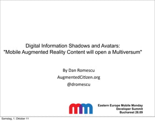 Digital Information Shadows and Avatars:
 "Mobile Augmented Reality Content will open a Multiversum"


                           By	
  Dan	
  Romescu
                         AugmentedCi4zen.org
                             @dromescu



                                             Eastern Europe Mobile Monday
                                                         Developer Summit
                                                           Bucharest 26.09

Samstag, 1. Oktober 11
 