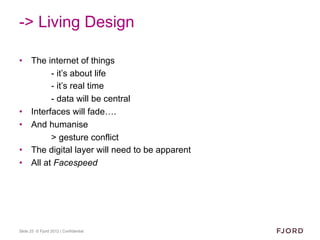 -> Living Design

•  The internet of things
         - it’s about life
         - it’s real time
         - data will be central
•  Interfaces will fade….
•  And humanise
         > gesture conflict
•  The digital layer will need to be apparent
•  All at Facespeed




Slide 25 © Fjord 2012 | Confidential
 