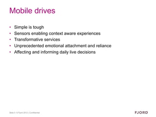 Mobile drives
•    Simple is tough
•    Sensors enabling context aware experiences
•    Transformative services
•    Unprecedented emotional attachment and reliance
•    Affecting and informing daily live decisions




Slide 5 © Fjord 2012 | Confidential
 