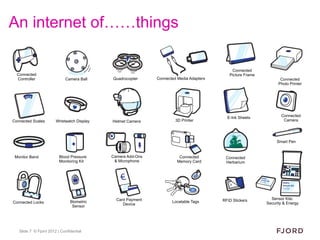 An internet of……things

                                                                                            Connected
  Connected                                                                                Picture Frame
  Controller                 Camera Ball    Quadrocopter     Connected Media Adapters                             Connected
                                                                                                                 Photo Printer




                                                                                          E-Ink Sheets            Connected
Connected Scales       Wristwatch Display   Helmet Camera             3D Printer                                   Camera




                                                                                                                Smart Pen


 Monitor Band            Blood Pressure     Camera Add-Ons              Connected        Connected
                         Monitoring Kit      & Microphone              Memory Card       Herbarium




                                              Card Payment                              RFID Stickers        Sensor Kits:
Connected Locks                Biometric                            Locatable Tags                         Security & Energy
                                                 Device
                                Sensor




   Slide 7 © Fjord 2012 | Confidential
 