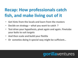 Recap: How professionals catch
fish, and make living out of it
• Get hints from the locals and learn from the masters
• Decide on strategy – what you want to catch ?
• Test drive your hypothesis, pivot again and again. Finetube
  your baits to suit targets
• And then scale and build your flotilla
• Or someties doing it special way might be sufficient…
 