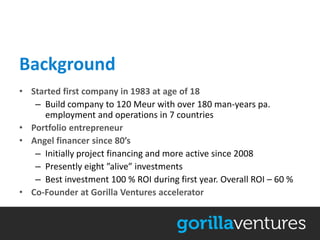 Background
• Started first company in 1983 at age of 18
   – Build company to 120 Meur with over 180 man-years pa.
     employment and operations in 7 countries
• Portfolio entrepreneur
• Angel financer since 80’s
   – Initially project financing and more active since 2008
   – Presently eight ”alive” investments
   – Best investment 100 % ROI during first year. Overall ROI – 60 %
• Co-Founder at Gorilla Ventures accelerator
 