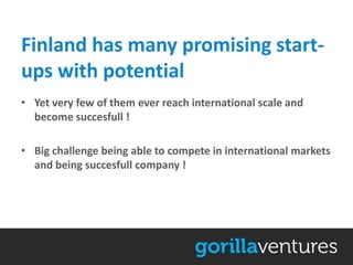 Finland has many promising start-
ups with potential
• Yet very few of them ever reach international scale and
  become succesfull !

• Big challenge being able to compete in international markets
  and being succesfull company !
 
