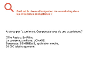 Analyse par l’experience. Que pensez-vous de ces experiences?
Offre Restau: By Filling
La course aux millions: LONASE
Senenews: SENENEWS, application mobile,
30 000 telechargements.
Quel est le niveau d’intégration du m-marketing dans
les entreprises sénégalaises ?
 