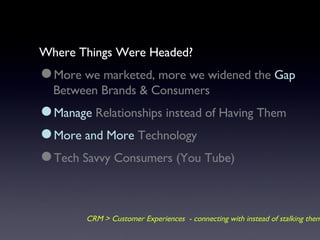Where Things Were Headed? More we marketed, more we widened the  Gap  Between Brands & Consumers Manage  Relationships instead of Having Them  More and More  Technology Tech Savvy Consumers (You Tube) CRM > Customer Experiences  - connecting with instead of stalking them 