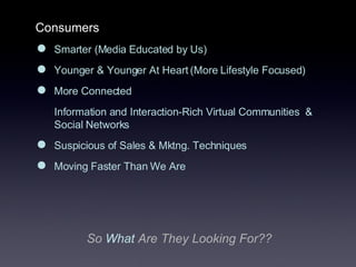 Consumers Smarter (Media Educated by Us) Younger & Younger At Heart (More Lifestyle Focused) More Connected  Information and Interaction-Rich Virtual Communities  & Social Networks Suspicious of Sales & Mktng. Techniques Moving Faster Than We Are So  What   Are They Looking For?? 