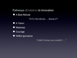Pathways   (Enablers)  to Innovation A Bad Attitude “ If It”s Not Broke … Break it”!  A Vision Madness Courage Willful Ignorance  “ I didn’t know you couldn’t …” 