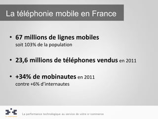 La téléphonie mobile en France

• 67 millions de lignes mobiles
  soit 103% de la population


• 23,6 millions de téléphones vendus en 2011

• +34% de mobinautes en 2011
  contre +6% d’internautes




     La performance technologique au service de votre e-commerce
 