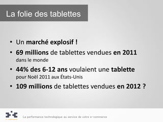 La folie des tablettes


 • Un marché explosif !
 • 69 millions de tablettes vendues en 2011
   dans le monde
 • 44% des 6-12 ans voulaient une tablette
   pour Noël 2011 aux États-Unis
 • 109 millions de tablettes vendues en 2012 ?



     La performance technologique au service de votre e-commerce
 