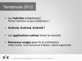 Tendances 2012

• Les hybrides (tabphones)
  Petites tablettes ou gros téléphones ?

• Android, Android, Android !

• Les applications natives tirent le marché.

• Nouveaux usages pour le m-commerce
  Vidéo tactile, reconnaissance d’objets, réalité augmentée



     La performance technologique au service de votre e-commerce
 